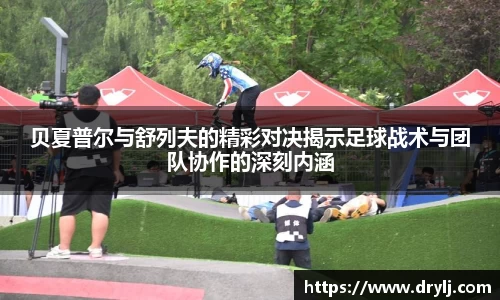 贝夏普尔与舒列夫的精彩对决揭示足球战术与团队协作的深刻内涵