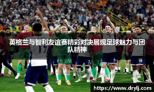 英格兰与智利友谊赛精彩对决展现足球魅力与团队精神