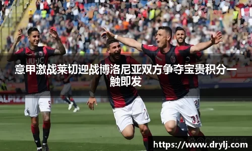 意甲激战莱切迎战博洛尼亚双方争夺宝贵积分一触即发