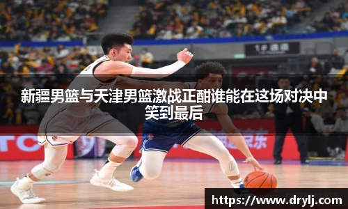 新疆男篮与天津男篮激战正酣谁能在这场对决中笑到最后