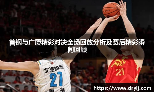 首钢与广厦精彩对决全场回放分析及赛后精彩瞬间回顾