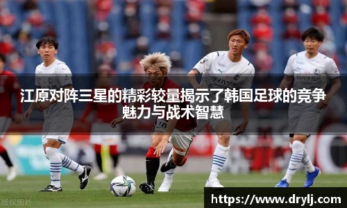 江原对阵三星的精彩较量揭示了韩国足球的竞争魅力与战术智慧
