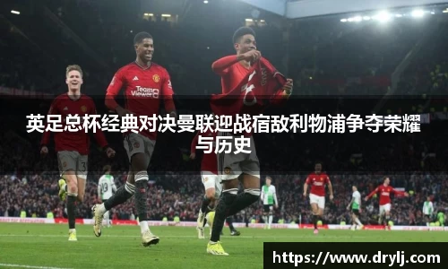 英足总杯经典对决曼联迎战宿敌利物浦争夺荣耀与历史