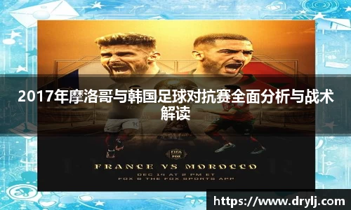 2017年摩洛哥与韩国足球对抗赛全面分析与战术解读