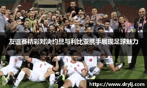 友谊赛精彩对决约旦与利比亚携手展现足球魅力