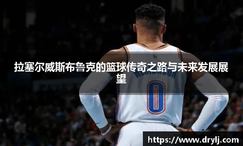 拉塞尔威斯布鲁克的篮球传奇之路与未来发展展望